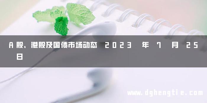 A股、港股及国债市场动态 2023 年 7 月 25 日